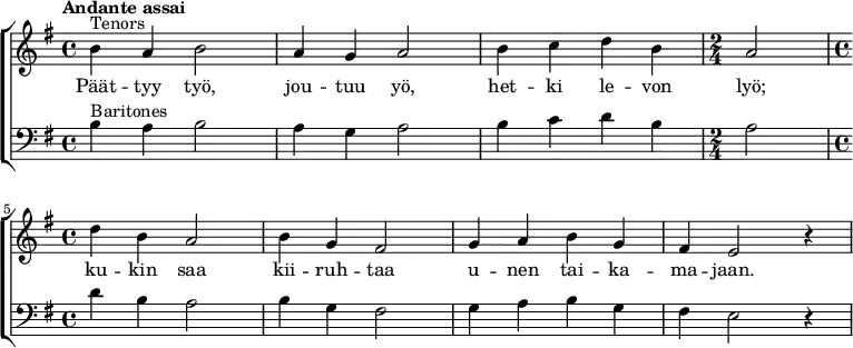 {
\new ChoirStaff <<
\new Staff {
\new Voice = "tenors" {
\relative {\set Staff.midiInstrument=#"orchestral harp" \time 4/4 \set Score.tempoHideNote = ##t \tempo "Andante assai" 4=60 \clef treble \key g \major ^"Tenors" |b'4 a4 b2|a4 g4 a2|b4 c4 d4 b4| \time 2/4 a2| \break \time 4/4 d4 b4 a2|b4 g4 fis2|g4 a4 b4 g4|fis4 e2 r4|}
}
}
\new Lyrics = "tenors"
\new Staff {
\new Voice = "baritones" {
\relative {\set Staff.midiInstrument=#"orchestral harp" \set breathMarkType = #'outsidecomma \time 4/4 \clef bass \key g \major ^"Baritones" |b4 a4 b2|a4 g4 a2|b4 c4 d4 b4| \time 2/4 a2| \time 4/4 d4 b4 a2|b4 g4 fis2|g4 a4 b4 g4|fis4 e2 r4|}
}
}
\context Lyrics = "tenors" {
\lyricsto "tenors" {
Päät -- tyy työ,
jou -- tuu yö,
het -- ki le -- von
lyö;
ku -- kin saa
kii -- ruh -- taa
u -- nen tai -- ka --
ma -- jaan.
}
}
>>}