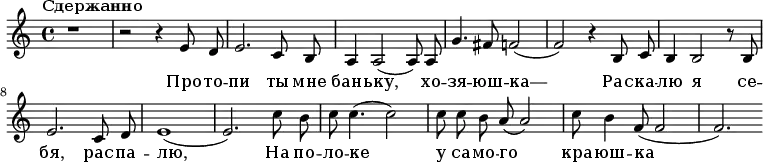 \relative e' {
\key a \minor \time 4/4 \tempo "Сдержанно" \autoBeamOff
r1
r2 r4 e8 d8
e2. c8 b8 a4 a2( a8) a8 g'4. fis8 f2( f2) r4
b,8 c8 b4 b2 r8 b8 e2. c8 d8 e1( e2.)
c'8 b8 c8 c4.( c2) c8 c8 b8 a8( a2) c8 b4 f8( f2 f2.)
}
\addlyrics {
Про -- то -- пи ты мне бань -- ку, хо -- зя -- юш -- ка—
Рас -- ка -- лю я се -- бя, рас -- па -- лю, На по -- ло -- ке у са -- мо -- го кра -- юш -- ка }